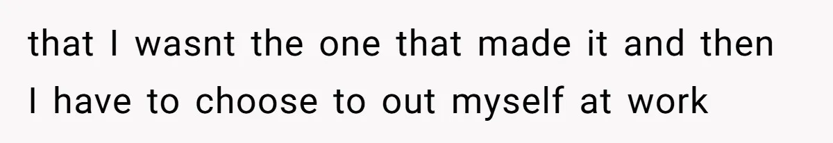 that I wasnt the one that made it and then I have to choose to out myself at work