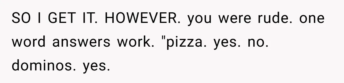 SO I GET IT. HOWEVER. you were rude. one word answers work. "pizza. yes. no. dominos. yes.