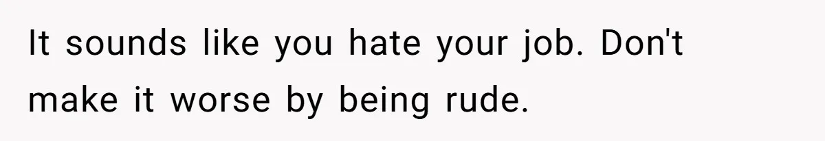 It sounds like you hate your job. Don't make it worse by being rude.