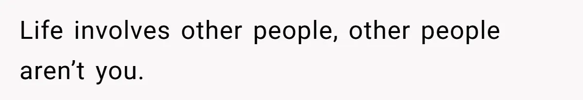 Life involves other people, other people aren’t you.