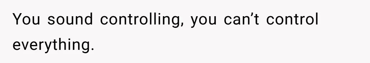 You sound controlling, you can’t control everything.