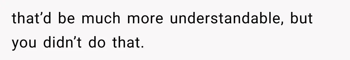 that’d be much more understandable, but you didn’t do that.