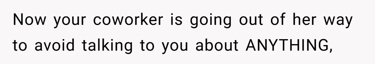 Now your coworker is going out of her way to avoid talking to you about ANYTHING,