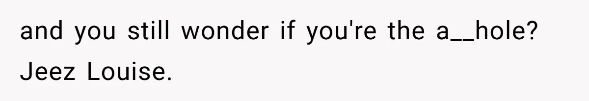 and you still wonder if you're the a__hole? Jeez Louise.