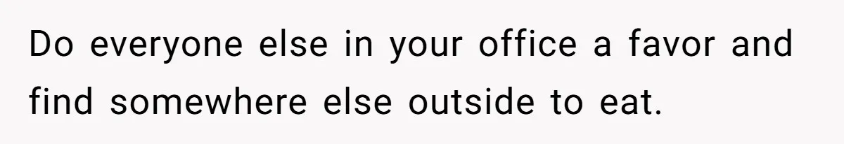Do everyone else in your office a favor and find somewhere else outside to eat.