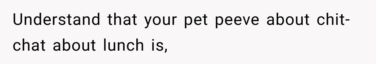 Understand that your pet peeve about chit-chat about lunch is,