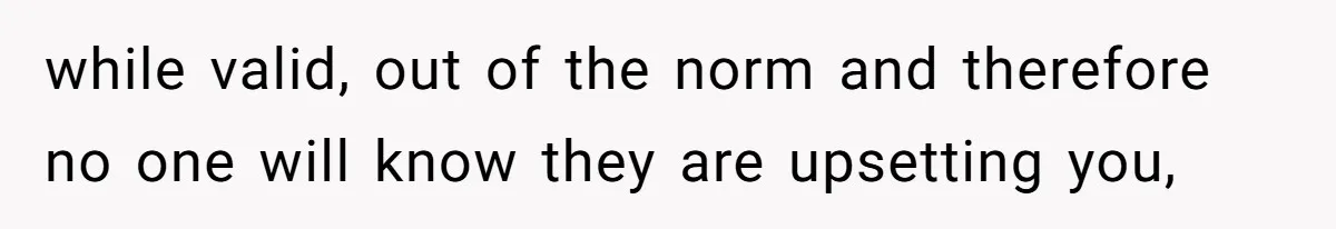 while valid, out of the norm and therefore no one will know they are upsetting you,