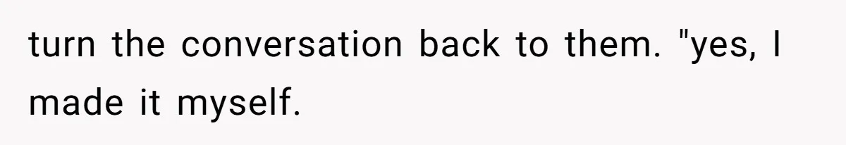 turn the conversation back to them. "yes, I made it myself.