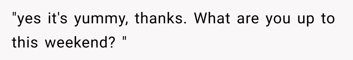 "yes it's yummy, thanks. What are you up to this weekend? "