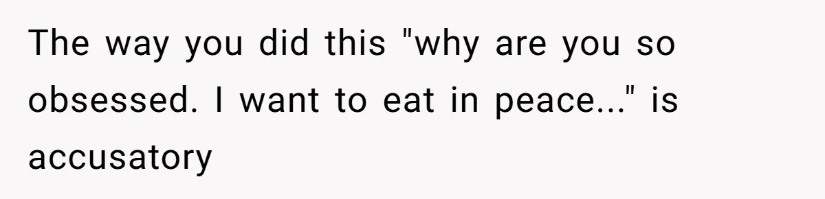 The way you did this "why are you so obsessed. I want to eat in peace..." is accusatory
