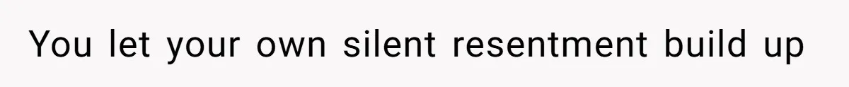 You let your own silent resentment build up