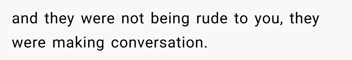 and they were not being rude to you, they were making conversation.