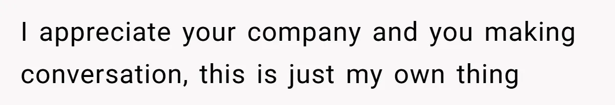 I appreciate your company and you making conversation, this is just my own thing