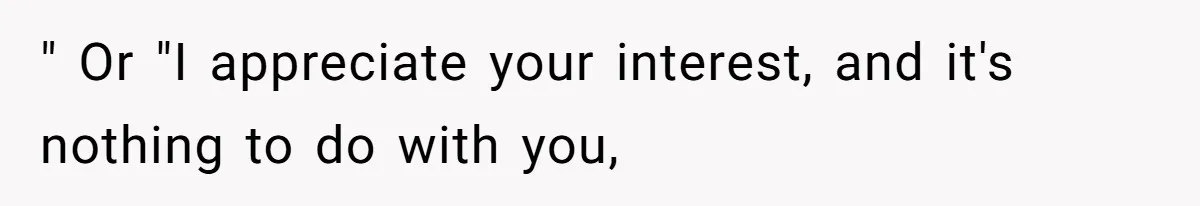 " Or "I appreciate your interest, and it's nothing to do with you,