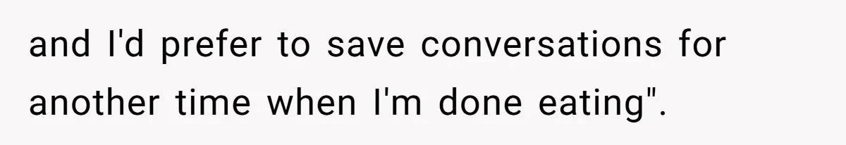 and I'd prefer to save conversations for another time when I'm done eating".