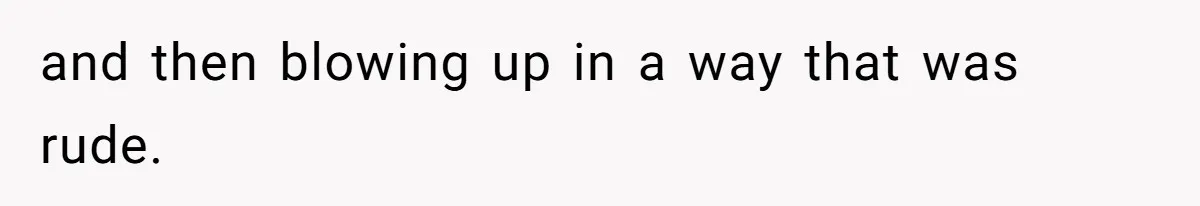 and then blowing up in a way that was rude.