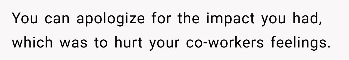 You can apologize for the impact you had, which was to hurt your co-workers feelings.