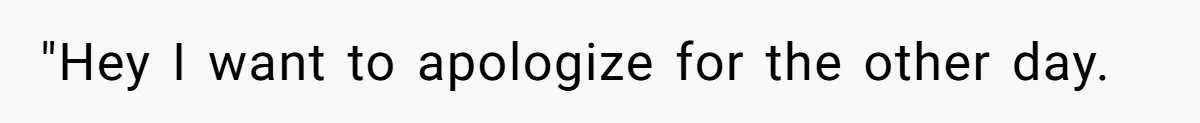 "Hey I want to apologize for the other day.