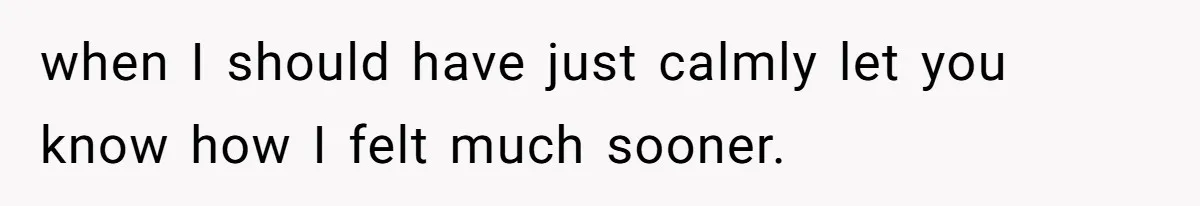 when I should have just calmly let you know how I felt much sooner.