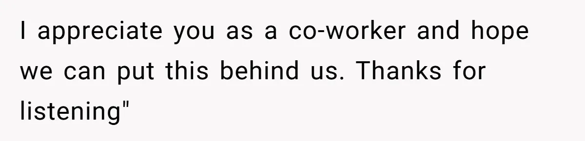 I appreciate you as a co-worker and hope we can put this behind us. Thanks for listening"