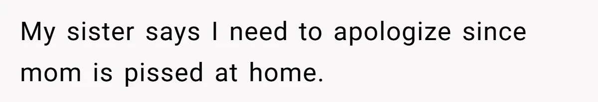 My sister says I need to apologize since mom is pissed at home.