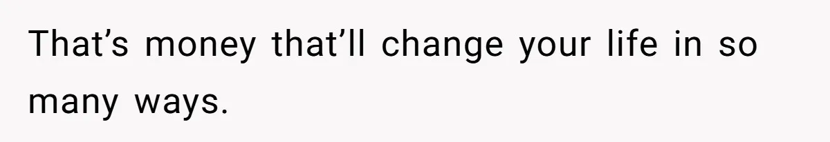 That’s money that’ll change your life in so many ways.