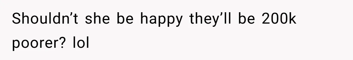 Shouldn’t she be happy they’ll be 200k poorer? lol