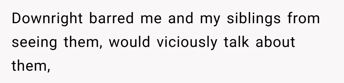 Downright barred me and my siblings from seeing them, would viciously talk about them,