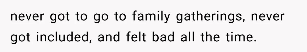 never got to go to family gatherings, never got included, and felt bad all the time.
