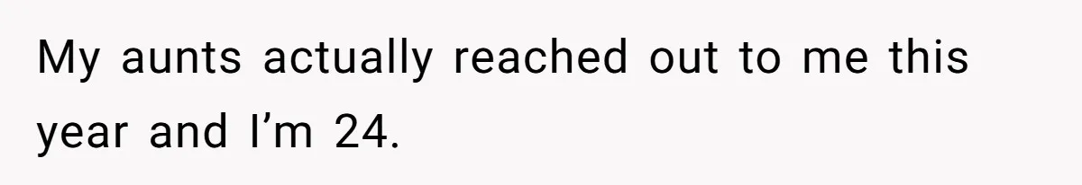 My aunts actually reached out to me this year and I’m 24.