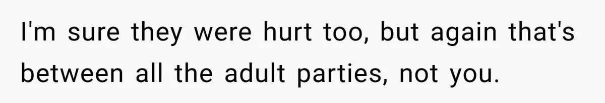 I'm sure they were hurt too, but again that's between all the adult parties, not you.