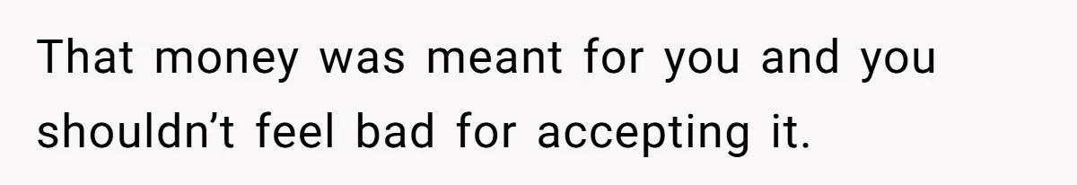 That money was meant for you and you shouldn’t feel bad for accepting it.