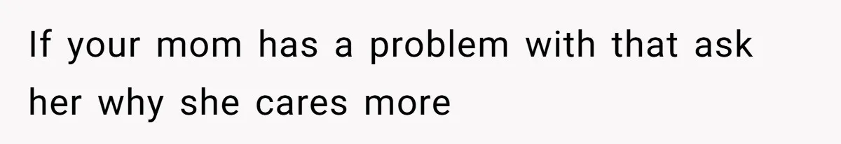 If your mom has a problem with that ask her why she cares more