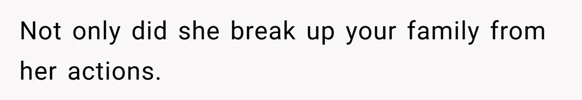 Not only did she break up your family from her actions.