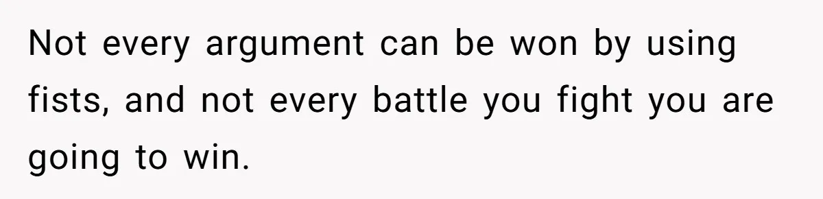 Not every argument can be won by using fists, and not every battle you fight you are going to win.