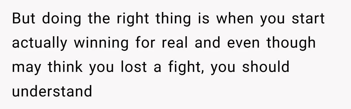 But doing the right thing is when you start actually winning for real and even though may think you lost a fight, you should understand