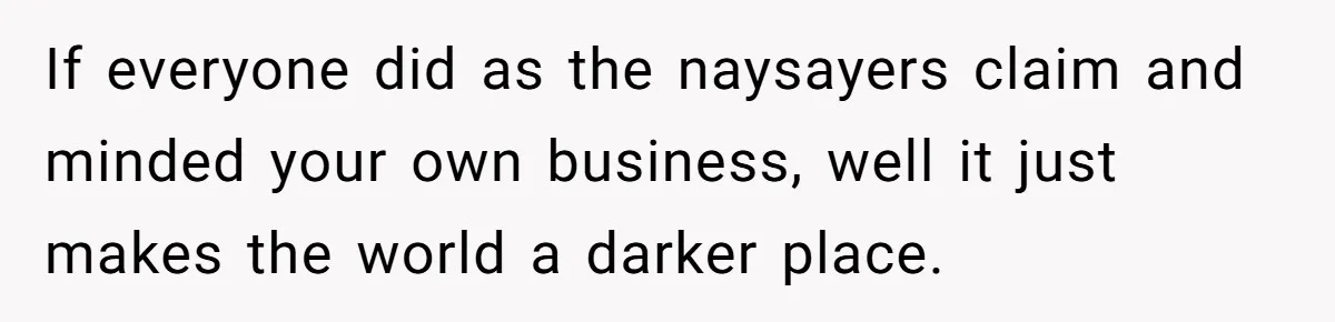 If everyone did as the naysayers claim and minded your own business, well it just makes the world a darker place.