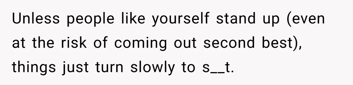 Unless people like yourself stand up (even at the risk of coming out second best), things just turn slowly to s__t.