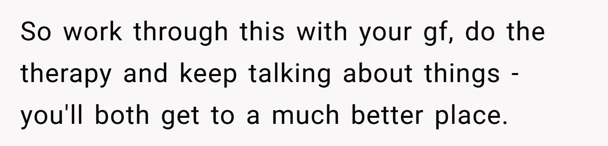 So work through this with your gf, do the therapy and keep talking about things - you'll both get to a much better place.