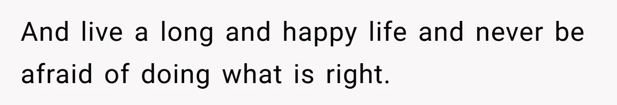 And live a long and happy life and never be afraid of doing what is right.