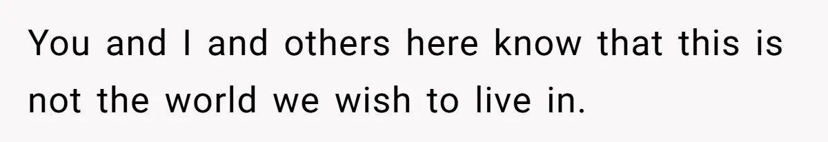 You and I and others here know that this is not the world we wish to live in.