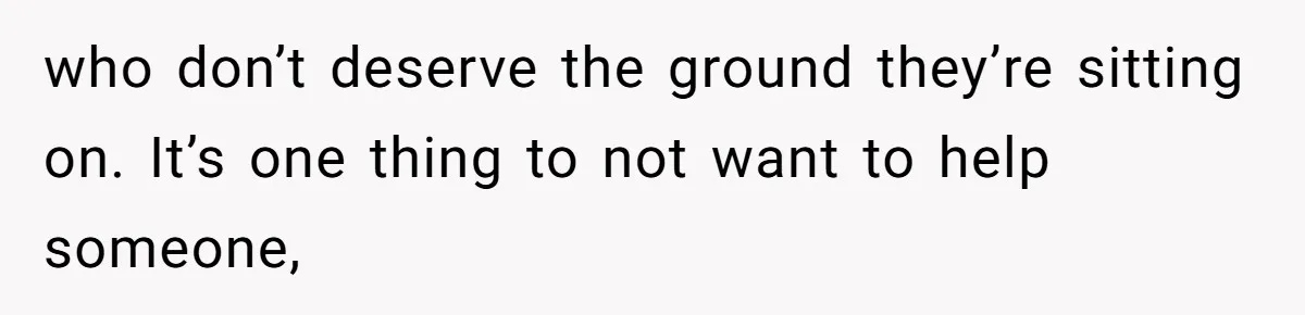 who don’t deserve the ground they’re sitting on. It’s one thing to not want to help someone,