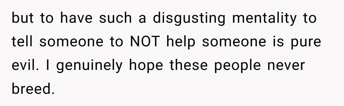but to have such a disgusting mentality to tell someone to NOT help someone is pure evil. I genuinely hope these people never breed.