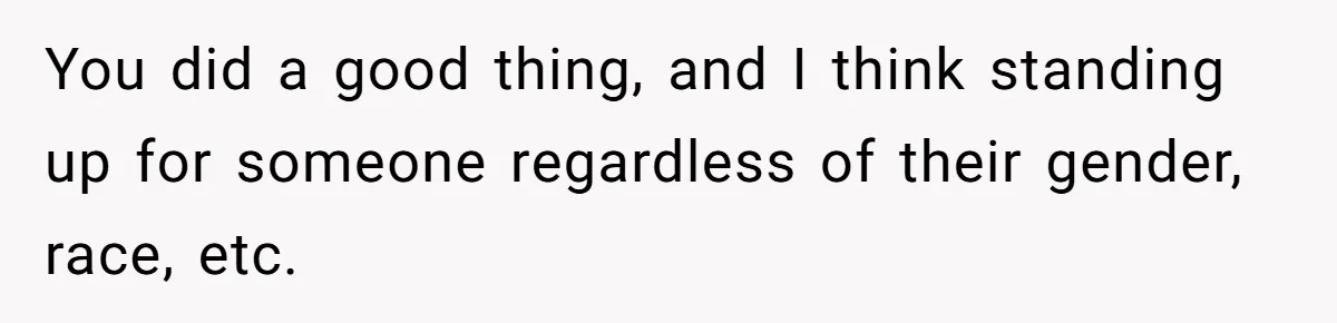 You did a good thing, and I think standing up for someone regardless of their gender, race, etc.
