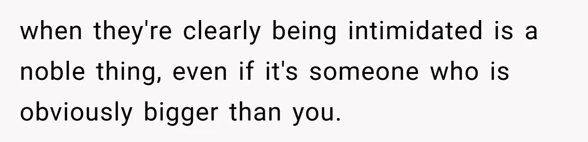 when they're clearly being intimidated is a noble thing, even if it's someone who is obviously bigger than you.
