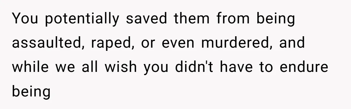 You potentially saved them from being assaulted, raped, or even murdered, and while we all wish you didn't have to endure being