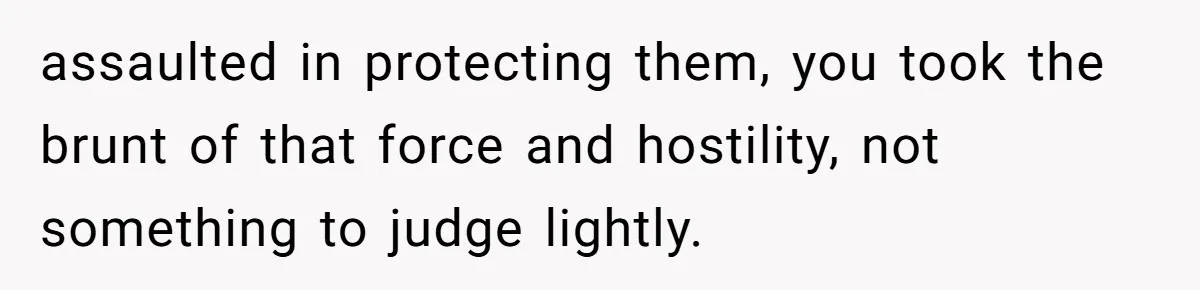 assaulted in protecting them, you took the brunt of that force and hostility, not something to judge lightly.