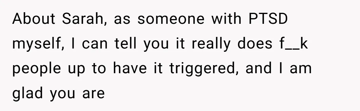 About Sarah, as someone with PTSD myself, I can tell you it really does f__k people up to have it triggered, and I am glad you are