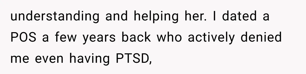 understanding and helping her. I dated a POS a few years back who actively denied me even having PTSD,