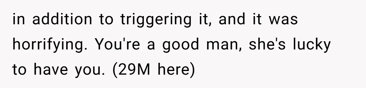 in addition to triggering it, and it was horrifying. You're a good man, she's lucky to have you. (29M here)
